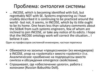 Проблема: онтология системы
• ... INCOSE, which is becoming identified with EoS, but
  regrettably NOT with SE. Systems engineering as I have
  crudely described it is continuing to be practiced around the
  world - but not, it seems, in INCOSE, which by its title ought
  to be its home. One hears less than salutary comments about
  the SEBoK from such systems engineers, few of whom are
  inclined to join INCOSE, or take any notice of its edicts. I hope
  that the INCOSE ontology work will correct the situation… I
  believe it can.
Один из профессоров системной инженерии, частная переписка

• Обижаются на засилье «процессников» (из менеджеров)
  в INCOSE, упор на «systematic» вместо «systemic» (т.е.
  Аналитическое «разбиение на подпроцессы вместо
  синтеза и обсуждения emergence свойствами).
• Спрашивают, где «обеспечение целого», работа с
  холонами (Russian Babushka Doll).
                                                                4
 