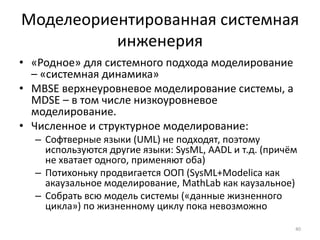 Моделеориентированная системная
          инженерия
• «Родное» для системного подхода моделирование
  – «системная динамика»
• MBSE верхнеуровневое моделирование системы, а
  MDSE – в том числе низкоуровневое
  моделирование.
• Численное и структурное моделирование:
  – Софтверные языки (UML) не подходят, поэтому
    используются другие языки: SysML, AADL и т.д. (причём
    не хватает одного, применяют оба)
  – Потихоньку продвигается ООП (SysML+Modelica как
    акаузальное моделирование, MathLab как каузальное)
  – Собрать всю модель системы («данные жизненного
    цикла») по жизненному циклу пока невозможно

                                                        40
 