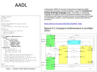 AADL
       In November 2004, the Society of Automotive Engineers (SAE)
       released the aerospace standard AS5506, named the Architecture
       Analysis & Design Language (AADL). The AADL is a modeling
       language that supports early and repeated analyses of a system’s
       architecture with respect to performance-critical properties through
       an extendable notation, a tool framework, and precisely defined
       semantics.

       https://wiki.sei.cmu.edu/aadl/index.php/Main_Page

       Версия 2.1 стандарта опубликована в сентябре
       2012г.




                                                                      43
 
