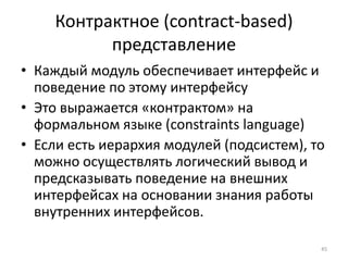 Контрактное (contract-based)
          представление
• Каждый модуль обеспечивает интерфейс и
  поведение по этому интерфейсу
• Это выражается «контрактом» на
  формальном языке (constraints language)
• Если есть иерархия модулей (подсистем), то
  можно осуществлять логический вывод и
  предсказывать поведение на внешних
  интерфейсах на основании знания работы
  внутренних интерфейсов.

                                           45
 