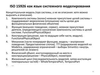 ISO 15926 как язык системного моделирования
Концептуальная модель (про системы, а не их описания: хотя можно
выразить и описания).
1. Компонента системы (холон) неявное присутствие целой системы –
    поддерживает мереологию (отношение часть-целое для
    функциональных физических объектов)
2. Функция (внешнее поведение, сервис), неявное присутствие
    деятеля, определяющего назначение компоненты системы в целой
    системе. FunctionalPhysicalObject
3. Конструкция (решение, как-то ведущие себя части, модули).
    FunctionalPhysicalObject
4. Механизм (части генерируют функцию, модель – внутреннее
    поведение. Предоставление слотов). ??? (кодирование моделей на
    Modelica, кодирование ограничений – выборы Simantics «внутрь
    решателей не лезем»)
5. Физический объект, инсталлированный на место в
    конструкции/решении – PhysicalObject, геометрия
6. Жизненный цикл (последовательность моделей, затем инсталяция
    темпоральных частей) – WholeTemporalPart, TemporalPart
7. ...

                                                                     46
 