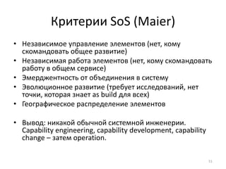 Критерии SoS (Maier)
• Независимое управление элементов (нет, кому
  скомандовать общее развитие)
• Независимая работа элементов (нет, кому скомандовать
  работу в общем сервисе)
• Эмерджентность от объединения в систему
• Эволюционное развитие (требует исследований, нет
  точки, которая знает as build для всех)
• Географическое распределение элементов

• Вывод: никакой обычной системной инженерии.
  Capability engineering, capability development, capability
  change – затем operation.

                                                               51
 