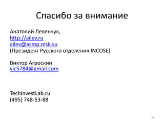 Спасибо за внимание
Анатолий Левенчук,
http://ailev.ru
ailev@asmp.msk.su
(Президент Русского отделения INCOSE)

Виктор Агроскин
vic5784@gmail.com



TechInvestLab.ru
(495) 748-53-88

                                        54
 