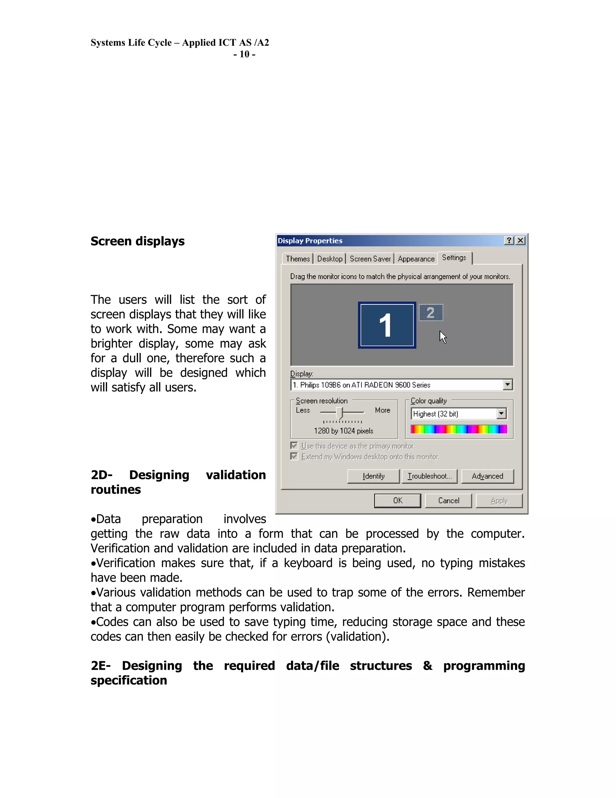 Systems Life Cycle – Applied ICT AS /A2
                                - 10 -




Screen displays



The users will list the sort of
screen displays that they will like
to work with. Some may want a
brighter display, some may ask
for a dull one, therefore such a
display will be designed which
will satisfy all users.




2D- Designing            validation
routines

•Data      preparation    involves
getting the raw data into a form that can be processed by the computer.
Verification and validation are included in data preparation.
•Verification makes sure that, if a keyboard is being used, no typing mistakes
have been made.
•Various validation methods can be used to trap some of the errors. Remember
that a computer program performs validation.
•Codes can also be used to save typing time, reducing storage space and these
codes can then easily be checked for errors (validation).

2E- Designing the required data/file structures & programming
specification
 