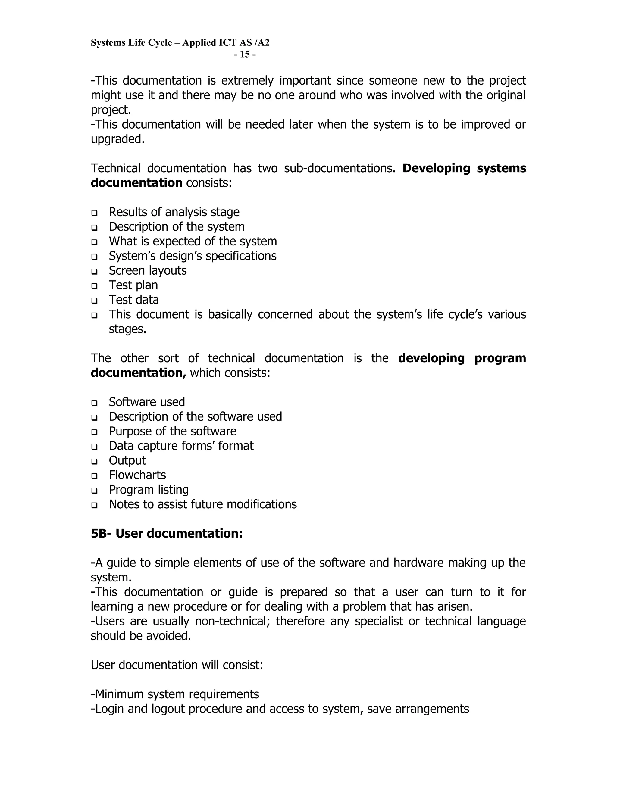 Systems Life Cycle – Applied ICT AS /A2
                                - 15 -

-This documentation is extremely important since someone new to the project
might use it and there may be no one around who was involved with the original
project.
-This documentation will be needed later when the system is to be improved or
upgraded.

Technical documentation has two sub-documentations. Developing systems
documentation consists:

   Results of analysis stage
   Description of the system
   What is expected of the system
   System’s design’s specifications
   Screen layouts
   Test plan
   Test data
   This document is basically concerned about the system’s life cycle’s various
    stages.

The other sort of technical documentation is the developing program
documentation, which consists:

   Software used
   Description of the software used
   Purpose of the software
   Data capture forms’ format
   Output
   Flowcharts
   Program listing
   Notes to assist future modifications

5B- User documentation:

-A guide to simple elements of use of the software and hardware making up the
system.
-This documentation or guide is prepared so that a user can turn to it for
learning a new procedure or for dealing with a problem that has arisen.
-Users are usually non-technical; therefore any specialist or technical language
should be avoided.

User documentation will consist:

-Minimum system requirements
-Login and logout procedure and access to system, save arrangements
 