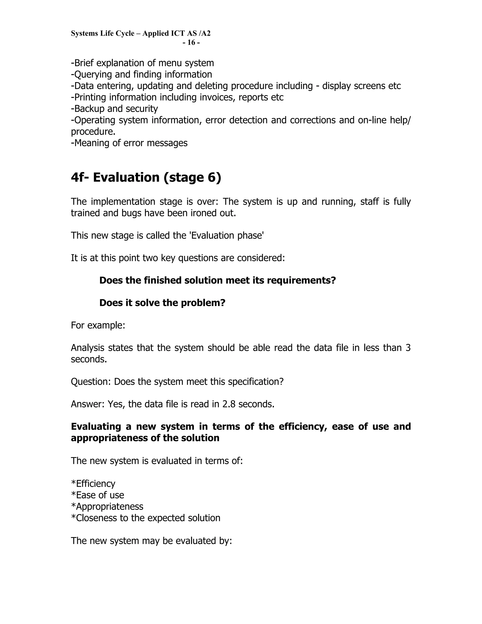 Systems Life Cycle – Applied ICT AS /A2
                                - 16 -

-Brief explanation of menu system
-Querying and finding information
-Data entering, updating and deleting procedure including - display screens etc
-Printing information including invoices, reports etc
-Backup and security
-Operating system information, error detection and corrections and on-line help/
procedure.
-Meaning of error messages


4f- Evaluation (stage 6)
The implementation stage is over: The system is up and running, staff is fully
trained and bugs have been ironed out.

This new stage is called the 'Evaluation phase'

It is at this point two key questions are considered:

       Does the finished solution meet its requirements?

       Does it solve the problem?

For example:

Analysis states that the system should be able read the data file in less than 3
seconds.

Question: Does the system meet this specification?

Answer: Yes, the data file is read in 2.8 seconds.

Evaluating a new system in terms of the efficiency, ease of use and
appropriateness of the solution

The new system is evaluated in terms of:

*Efficiency
*Ease of use
*Appropriateness
*Closeness to the expected solution

The new system may be evaluated by:
 