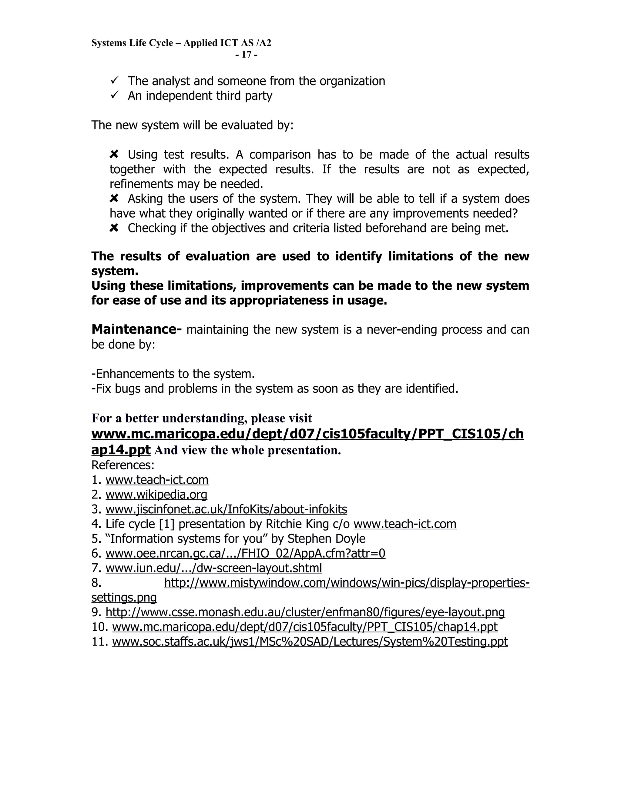 Systems Life Cycle – Applied ICT AS /A2
                                - 17 -

    The analyst and someone from the organization
    An independent third party

The new system will be evaluated by:

       Using test results. A comparison has to be made of the actual results
   together with the expected results. If the results are not as expected,
   refinements may be needed.
       Asking the users of the system. They will be able to tell if a system does
   have what they originally wanted or if there are any improvements needed?
       Checking if the objectives and criteria listed beforehand are being met.

The results of evaluation are used to identify limitations of the new
system.
Using these limitations, improvements can be made to the new system
for ease of use and its appropriateness in usage.

Maintenance- maintaining the new system is a never-ending process and can
be done by:

-Enhancements to the system.
-Fix bugs and problems in the system as soon as they are identified.

For a better understanding, please visit
www.mc.maricopa.edu/dept/d07/cis105faculty/PPT_CIS105/ch
ap14.ppt And view the whole presentation.
References:
1. www.teach-ict.com
2. www.wikipedia.org
3. www.jiscinfonet.ac.uk/InfoKits/about-infokits
4. Life cycle [1] presentation by Ritchie King c/o www.teach-ict.com
5. “Information systems for you” by Stephen Doyle
6. www.oee.nrcan.gc.ca/.../FHIO_02/AppA.cfm?attr=0
7. www.iun.edu/.../dw-screen-layout.shtml
8.             http://www.mistywindow.com/windows/win-pics/display-properties-
settings.png
9. http://www.csse.monash.edu.au/cluster/enfman80/figures/eye-layout.png
10. www.mc.maricopa.edu/dept/d07/cis105faculty/PPT_CIS105/chap14.ppt
11. www.soc.staffs.ac.uk/jws1/MSc%20SAD/Lectures/System%20Testing.ppt
 