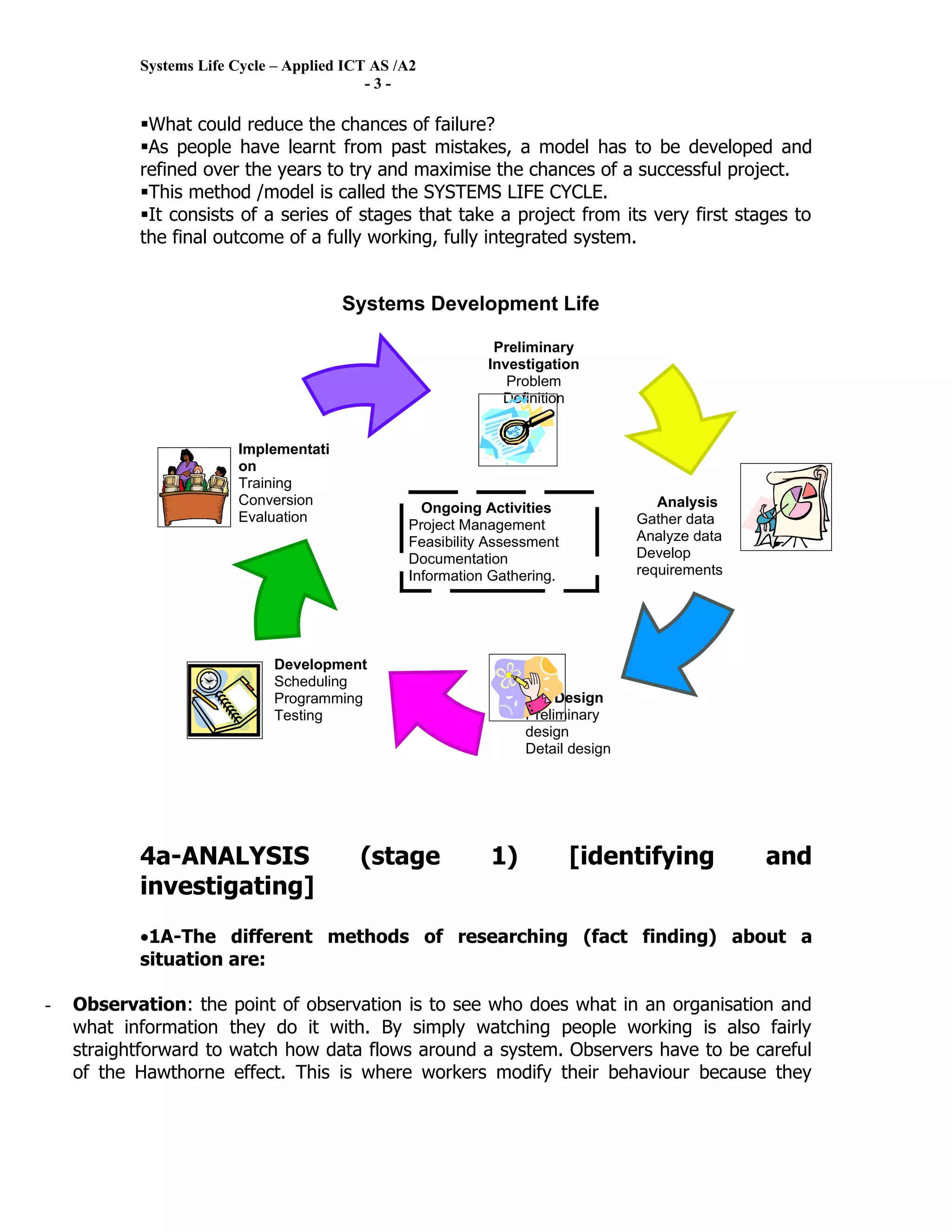Systems Life Cycle – Applied ICT AS /A2
                                           -3-

           What could reduce the chances of failure?
           As people have learnt from past mistakes, a model has to be developed and
           refined over the years to try and maximise the chances of a successful project.
           This method /model is called the SYSTEMS LIFE CYCLE.
           It consists of a series of stages that take a project from its very first stages to
           the final outcome of a fully working, fully integrated system.


                                       Systems Development Life
                                       Cycle
                                                            Preliminary
                                                           Investigation
                                                              Problem
                                                             Definition


                        Implementati
                        on
                        Training
                        Conversion                                                  Analysis
                                                  Ongoing Activities
                        Evaluation                                               Gather data
                                                Project Management
                        Maintenance                                              Analyze data
                                                Feasibility Assessment
                                                Documentation                    Develop
                                                Information Gathering.           requirements




                             Development
                             Scheduling
                             Programming                              Design
                             Testing                             Preliminary
                                                                 design
                                                                 Detail design




           4a-ANALYSIS                    (stage            1)           [identifying           and
           investigating]
           •1A-The different methods of researching (fact finding) about a
           situation are:

-   Observation: the point of observation is to see who does what in an organisation and
    what information they do it with. By simply watching people working is also fairly
    straightforward to watch how data flows around a system. Observers have to be careful
    of the Hawthorne effect. This is where workers modify their behaviour because they
 