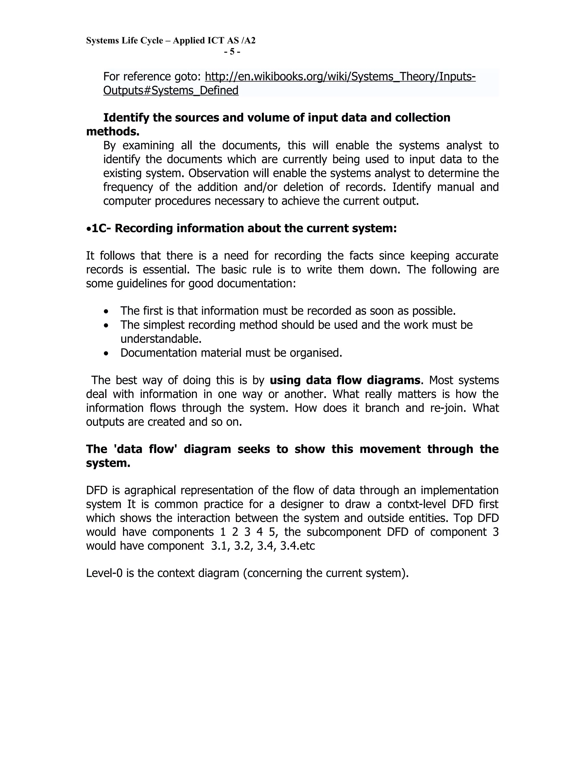 Systems Life Cycle – Applied ICT AS /A2
                                -5-

   For reference goto: http://en.wikibooks.org/wiki/Systems_Theory/Inputs-
   Outputs#Systems_Defined

  Identify the sources and volume of input data and collection
methods.
  By examining all the documents, this will enable the systems analyst to
  identify the documents which are currently being used to input data to the
  existing system. Observation will enable the systems analyst to determine the
  frequency of the addition and/or deletion of records. Identify manual and
  computer procedures necessary to achieve the current output.

•1C- Recording information about the current system:

It follows that there is a need for recording the facts since keeping accurate
records is essential. The basic rule is to write them down. The following are
some guidelines for good documentation:

   •   The first is that information must be recorded as soon as possible.
   •   The simplest recording method should be used and the work must be
       understandable.
   •   Documentation material must be organised.

 The best way of doing this is by using data flow diagrams. Most systems
deal with information in one way or another. What really matters is how the
information flows through the system. How does it branch and re-join. What
outputs are created and so on.

The 'data flow' diagram seeks to show this movement through the
system.

DFD is agraphical representation of the flow of data through an implementation
system It is common practice for a designer to draw a contxt-level DFD first
which shows the interaction between the system and outside entities. Top DFD
would have components 1 2 3 4 5, the subcomponent DFD of component 3
would have component 3.1, 3.2, 3.4, 3.4.etc

Level-0 is the context diagram (concerning the current system).
 