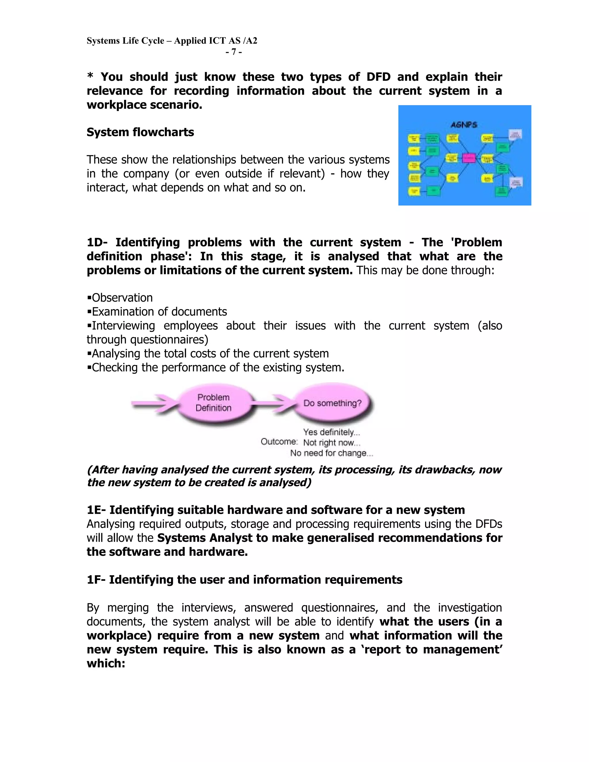 Systems Life Cycle – Applied ICT AS /A2
                                -7-

* You should just know these two types of DFD and explain their
relevance for recording information about the current system in a
workplace scenario.

System flowcharts

These show the relationships between the various systems
in the company (or even outside if relevant) - how they
interact, what depends on what and so on.



1D- Identifying problems with the current system - The 'Problem
definition phase': In this stage, it is analysed that what are the
problems or limitations of the current system. This may be done through:

Observation
Examination of documents
Interviewing employees about their issues with the current system (also
through questionnaires)
Analysing the total costs of the current system
Checking the performance of the existing system.




(After having analysed the current system, its processing, its drawbacks, now
the new system to be created is analysed)

1E- Identifying suitable hardware and software for a new system
Analysing required outputs, storage and processing requirements using the DFDs
will allow the Systems Analyst to make generalised recommendations for
the software and hardware.

1F- Identifying the user and information requirements

By merging the interviews, answered questionnaires, and the investigation
documents, the system analyst will be able to identify what the users (in a
workplace) require from a new system and what information will the
new system require. This is also known as a ‘report to management’
which:
 