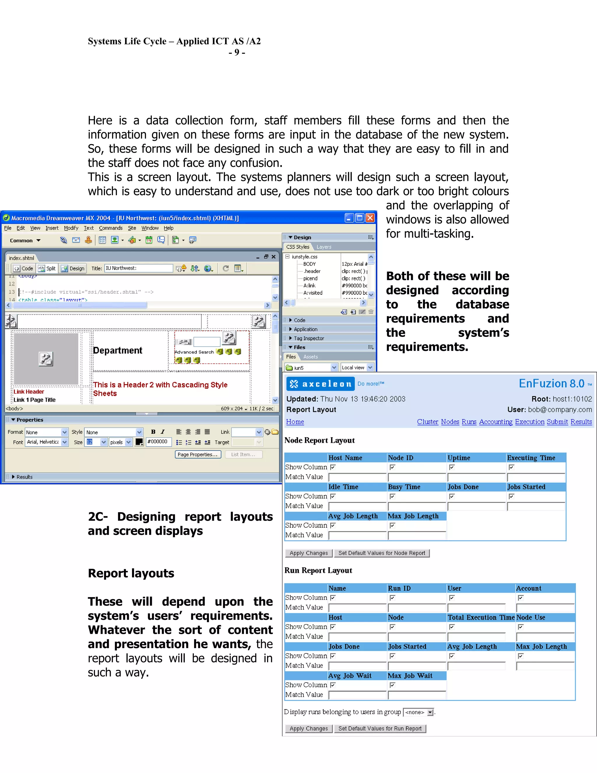 Systems Life Cycle – Applied ICT AS /A2
                                -9-




Here is a data collection form, staff members fill these forms and then the
information given on these forms are input in the database of the new system.
So, these forms will be designed in such a way that they are easy to fill in and
the staff does not face any confusion.
This is a screen layout. The systems planners will design such a screen layout,
which is easy to understand and use, does not use too dark or too bright colours
                                                        and the overlapping of
                                                        windows is also allowed
                                                        for multi-tasking.


                                                        Both of these will be
                                                        designed according
                                                        to   the   database
                                                        requirements     and
                                                        the         system’s
                                                        requirements.




2C- Designing report layouts
and screen displays


Report layouts

These will depend upon the
system’s users’ requirements.
Whatever the sort of content
and presentation he wants, the
report layouts will be designed in
such a way.
 