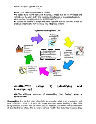 Systems Life Cycle – Applied ICT AS /A2
                                           -3-

           What could reduce the chances of failure?
           As people have learnt from past mistakes, a model has to be developed and
           refined over the years to try and maximise the chances of a successful project.
           This method /model is called the SYSTEMS LIFE CYCLE.
           It consists of a series of stages that take a project from its very first stages to
           the final outcome of a fully working, fully integrated system.


                                       Systems Development Life
                                       Cycle
                                                            Preliminary
                                                           Investigation
                                                              Problem
                                                             Definition


                        Implementati
                        on
                        Training
                        Conversion                                                  Analysis
                                                  Ongoing Activities
                        Evaluation                                               Gather data
                                                Project Management
                        Maintenance                                              Analyze data
                                                Feasibility Assessment
                                                Documentation                    Develop
                                                Information Gathering.           requirements




                             Development
                             Scheduling
                             Programming                              Design
                             Testing                             Preliminary
                                                                 design
                                                                 Detail design




           4a-ANALYSIS                    (stage            1)           [identifying           and
           investigating]
           •1A-The different methods of researching (fact finding) about a
           situation are:

-   Observation: the point of observation is to see who does what in an organisation and
    what information they do it with. By simply watching people working is also fairly
    straightforward to watch how data flows around a system. Observers have to be careful
    of the Hawthorne effect. This is where workers modify their behaviour because they
 