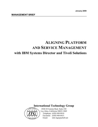 January 2009

MANAGEMENT BRIEF




                    ALIGNING PLATFORM
              AND SERVICE MANAGEMENT
 with IBM Systems Director and Tivoli Solutions




               International Technology Group
                     4546 El Camino Real, Suite 230
                    Los Altos, California 94022-1069
           ITG        Telephone: (650) 949-8410
                      Facsimile: (650) 949-8415
                      Email:      info-itg@pacbell.net
 