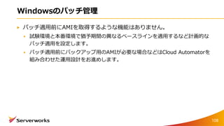 Windowsのパッチ管理
パッチ適用前にAMIを取得するような機能はありません。
試験環境と本番環境で猶予期間の異なるベースラインを適用するなど計画的な
パッチ適用を設定します。
パッチ適用前にバックアップ用のAMIが必要な場合などはCloud Automatorを
組み合わせた運用設計をお進めします。
108
 
