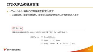 ITシステムの構成管理
インベントリ情報の収集頻度を指定します
30分周期、指定時間周期、指定曜日の指定時間のいずれかが選べます
113
 