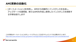 AMI更新の自動化
[オートメーション]を利用し、AMIから自動的にインスタンスを生成し、
アップデートを適用後、新たなAMIを作成し使用したインスタンスを削除す
る手順を紹介します
121
この手順はオートメーションのチュートリアルとして公式ドキュメントでも公開されています
http://docs.aws.amazon.com/ja_jp/systems-manager/latest/userguide/sysman-ami-consolewalk.html
 