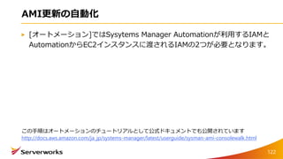 AMI更新の自動化
[オートメーション]ではSysytems Manager Automationが利用するIAMと
AutomationからEC2インスタンスに渡されるIAMの2つが必要となります。
122
この手順はオートメーションのチュートリアルとして公式ドキュメントでも公開されています
http://docs.aws.amazon.com/ja_jp/systems-manager/latest/userguide/sysman-ami-consolewalk.html
 
