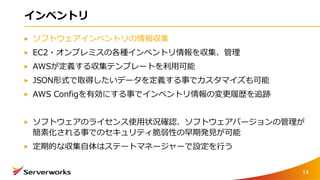 インベントリ
ソフトウェアインベントリの情報収集
EC2・オンプレミスの各種インベントリ情報を収集、管理
AWSが定義する収集テンプレートを利用可能
JSON形式で取得したいデータを定義する事でカスタマイズも可能
AWS Configを有効にする事でインベントリ情報の変更履歴を追跡
ソフトウェアのライセンス使用状況確認、ソフトウェアバージョンの管理が
簡素化される事でのセキュリティ脆弱性の早期発見が可能
定期的な収集自体はステートマネージャーで設定を行う
14
 