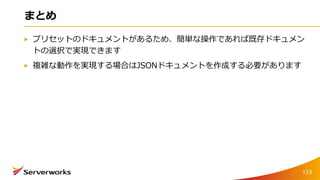 まとめ
プリセットのドキュメントがあるため、簡単な操作であれば既存ドキュメン
トの選択で実現できます
複雑な動作を実現する場合はJSONドキュメントを作成する必要があります
153
 
