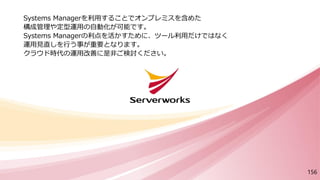 Systems Managerを利用することでオンプレミスを含めた
構成管理や定型運用の自動化が可能です。
Systems Managerの利点を活かすために、ツール利用だけではなく
運用見直しを行う事が重要となります。
クラウド時代の運用改善に是非ご検討ください。
156
 