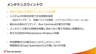 メンテナンスウィンドウ
事前に設定した時間でメンテナンスを実施
システムの中断を許容できる時間を指定
OSのアップデート、各種ドライバの更新、ソフトウェアのインストール etc…
組み込み済みのコマンド、Run Commandの実行が可能
メンテナンス実行の時間を明確に決めておく事で可用性と信頼性向上
考え方はRDSのMaintenance Windowと同様
許容期間内での実行はメンテナンスウィンドウ
時間指定はCloud Automatorなどの使い分けが可能
17
 