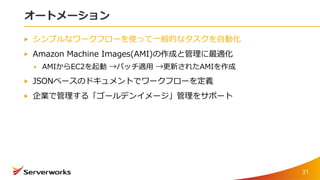 オートメーション
シンプルなワークフローを使って一般的なタスクを自動化
Amazon Machine Images(AMI)の作成と管理に最適化
AMIからEC2を起動 →パッチ適用 →更新されたAMIを作成
JSONベースのドキュメントでワークフローを定義
企業で管理する「ゴールデンイメージ」管理をサポート
31
 