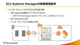 EC2 Systems Managerの前提環境条件
インターネットへのアクセスが出来る事
SSM Agentが各種APIへアクセスするため
APIアクセスのためport 80,443 アウトバウンドを許可してください
NAT-Gatewayでも可
インターネットからの接続は不要
44
 