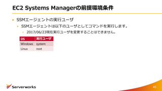 EC2 Systems Managerの前提環境条件
SSMエージェントの実行ユーザ
SSMエージェントは以下のユーザとしてコマンドを実行します。
2017/06/23現在実行ユーザを変更することはできません。
45
OS 実行ユーザ
Windows system
Linux root
 