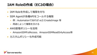 IAM Roleの作成（EC2の場合）
IAM Roleを作成して権限を付与
SSM Agentが各種APIをコールする権限
例：Automationであれば ec2:CreateImage 等
用途によって権限を分ける
AWS管理ポリシーを活用
AmazonSSMFullAccess、AmazonSSMReadOnlyAccess等
カスタムポリシーも作成可能
46
 