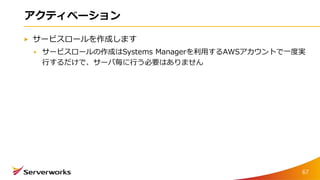 アクティベーション
サービスロールを作成します
サービスロールの作成はSystems Managerを利用するAWSアカウントで一度実
行するだけで、サーバ毎に行う必要はありません
67
 