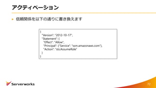 アクティベーション
信頼関係を以下の通りに書き換えます
{
"Version": "2012-10-17",
"Statement": {
"Effect": "Allow",
"Principal": {"Service": "ssm.amazonaws.com"},
"Action": "sts:AssumeRole"
}
}
72
 