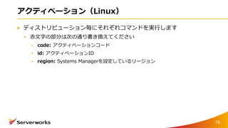 アクティベーション（Linux）
ディストリビューション毎にそれぞれコマンドを実行します
赤文字の部分は次の通り書き換えてください
code: アクティベーションコード
id: アクティベーションID
region: Systems Managerを設定しているリージョン
78
 