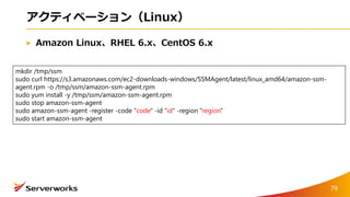 アクティベーション（Linux）
Amazon Linux、RHEL 6.x、CentOS 6.x
mkdir /tmp/ssm
sudo curl https://s3.amazonaws.com/ec2-downloads-windows/SSMAgent/latest/linux_amd64/amazon-ssm-
agent.rpm -o /tmp/ssm/amazon-ssm-agent.rpm
sudo yum install -y /tmp/ssm/amazon-ssm-agent.rpm
sudo stop amazon-ssm-agent
sudo amazon-ssm-agent -register -code "code" -id "id" -region "region"
sudo start amazon-ssm-agent
79
 