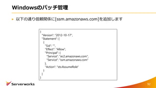 Windowsのパッチ管理
以下の通り信頼関係に[ssm.amazonaws.com]を追加します
92
{
"Version": "2012-10-17",
"Statement": [
{
"Sid": "",
"Effect": "Allow",
"Principal": {
"Service": "ec2.amazonaws.com",
"Service": "ssm.amazonaws.com"
},
"Action": "sts:AssumeRole"
}
]
}
 