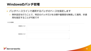 Windowsのパッチ管理
パッチベースラインで適用するパッチのベースを指定します
例外設定を行うことで、特定のパッチだけを分類や重要度を無視して適用、非適
用を指定することが可能です
96
 