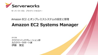 Amazon EC2 Systems Manager
Amazon EC2 とオンプレミスシステムの設定と管理
サーバーワークス プライベートセミナー
クラウドインテグレーション部
カスタマーサポート課
伊藤 覚宏
2017/06
 