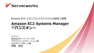 Amazon EC2 Systems Manager
～ハンズオン～
Amazon EC2 とオンプレミスシステムの設定と管理
2017/07/19
OpsJaws #12
株式会社サーバーワークス
クラウドインテグレーション部
カスタマーサポート課
伊藤 覚宏
 