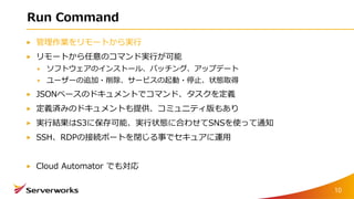 Run Command
管理作業をリモートから実行
リモートから任意のコマンド実行が可能
ソフトウェアのインストール、パッチング、アップデート
ユーザーの追加・削除、サービスの起動・停止、状態取得
JSONベースのドキュメントでコマンド、タスクを定義
定義済みのドキュメントも提供、コミュニティ版もあり
実行結果はS3に保存可能、実行状態に合わせてSNSを使って通知
SSH、RDPの接続ポートを閉じる事でセキュアに運用
Cloud Automator でも対応
10
 