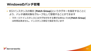 Windowsのパッチ管理
EC2インスタンスの場合 [Patch Group]というタグキーを指定することに
より、パッチ適用対象をグループ化して管理することができます
マネージドインスタンスにはタグを付与する事が出来ないため[Patch Group]
は利用出来ません。インスタンス単位で指定を行います
101
 