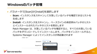 Windowsのパッチ管理
パラメータで[Scan]か[Install]を選択します
Scan: インスタンスをスキャンして欠落しているパッチを確認できるリストを
生成します
Install: インスタンスをスキャンし、ベースラインの承認済みパッチのリスト
とインストールされたパッチのリストを照合します
Patch Manager は、欠落しているパッチを確認すると、すべての欠落している
パッチをダウンロードしてインストールします。パッチをインストールすると、
Systems Manager によってインスタンスが再起動されます
108
 