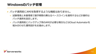 Windowsのパッチ管理
パッチ適用前にAMIを取得するような機能はありません。
試験環境と本番環境で猶予期間の異なるベースラインを適用するなど計画的な
パッチ適用を設定します。
パッチ適用前にバックアップ用のAMIが必要な場合などはCloud Automatorを
組み合わせた運用設計をお進めします。
112
 