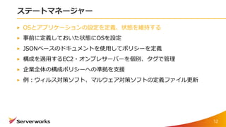 ステートマネージャー
OSとアプリケーションの設定を定義、状態を維持する
事前に定義しておいた状態にOSを設定
JSONベースのドキュメントを使用してポリシーを定義
構成を適用するEC2・オンプレサーバーを個別、タグで管理
企業全体の構成ポリシーへの準拠を支援
例：ウィルス対策ソフト、マルウェア対策ソフトの定義ファイル更新
12
 