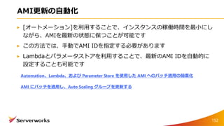 AMI更新の自動化
[オートメーション]を利用することで、インスタンスの稼働時間を最小にし
ながら、AMIを最新の状態に保つことが可能です
この方法では、手動でAMI IDを指定する必要があります
Lambdaとパラメータストアを利用することで、最新のAMI IDを自動的に
設定することも可能です
Automation、Lambda、および Parameter Store を使用した AMI へのパッチ適用の簡素化
AMI にパッチを適用し、Auto Scaling グループを更新する
152
 