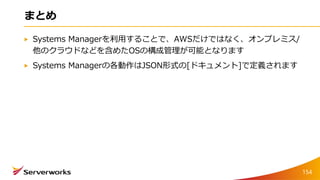 まとめ
Systems Managerを利用することで、AWSだけではなく、オンプレミス/
他のクラウドなどを含めたOSの構成管理が可能となります
Systems Managerの各動作はJSON形式の[ドキュメント]で定義されます
154
 