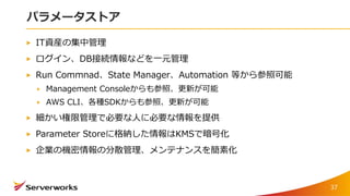 パラメータストア
IT資産の集中管理
ログイン、DB接続情報などを一元管理
Run Commnad、State Manager、Automation 等から参照可能
Management Consoleからも参照、更新が可能
AWS CLI、各種SDKからも参照、更新が可能
細かい権限管理で必要な人に必要な情報を提供
Parameter Storeに格納した情報はKMSで暗号化
企業の機密情報の分散管理、メンテナンスを簡素化
37
 