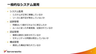 一般的なシステム運用
システム監視
システムが正常に稼働しているか
ソースに過不足が発生していないか
証跡管理
問題はいつ誰がどのように修正したか
ルールに従った作業実施、記録されているか
認証管理
権限は適切に設定されているか
セキュリティの問題は発生していないか
構成管理
意図した構成が保たれているか
4
 