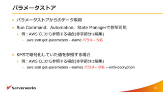 パラメータストア
パラメータストアからのデータ取得
Run Command、Automation、State Managerで参照可能
例：AWS CLIから参照する場合(赤字部分は編集)
aws ssm get-parameters --name パラメータ名
KMSで暗号化していた値を参照する場合
例：AWS CLIから参照する場合(赤字部分は編集)
aws ssm get-parameters --names パラメータ名 --with-decryption
40
 