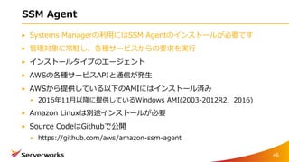 SSM Agent
Systems Managerの利用にはSSM Agentのインストールが必要です
管理対象に常駐し、各種サービスからの要求を実行
インストールタイプのエージェント
AWSの各種サービスAPIと通信が発生
AWSから提供している以下のAMIにはインストール済み
2016年11月以降に提供しているWindows AMI(2003-2012R2、2016)
Amazon Linuxは別途インストールが必要
Source CodeはGithubで公開
https://github.com/aws/amazon-ssm-agent
46
 