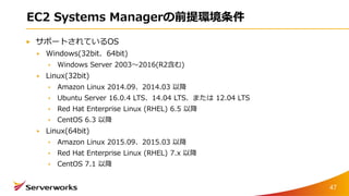 EC2 Systems Managerの前提環境条件
サポートされているOS
Windows(32bit、64bit)
Windows Server 2003〜2016(R2含む)
Linux(32bit)
Amazon Linux 2014.09、2014.03 以降
Ubuntu Server 16.0.4 LTS、14.04 LTS、または 12.04 LTS
Red Hat Enterprise Linux (RHEL) 6.5 以降
CentOS 6.3 以降
Linux(64bit)
Amazon Linux 2015.09、2015.03 以降
Red Hat Enterprise Linux (RHEL) 7.x 以降
CentOS 7.1 以降
47
 