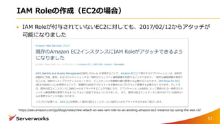 IAM Roleの作成（EC2の場合）
IAM Roleが付与されていないEC2に対しても、2017/02/12からアタッチが
可能になりました
https://aws.amazon.com/jp/blogs/news/new-attach-an-aws-iam-role-to-an-existing-amazon-ec2-instance-by-using-the-aws-cli/
51
 
